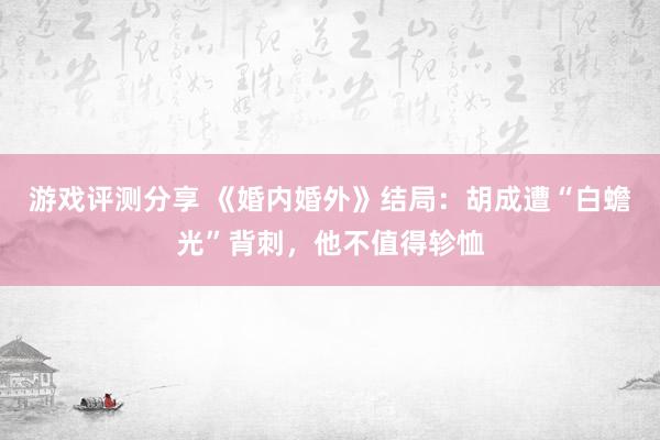 游戏评测分享 《婚内婚外》结局：胡成遭“白蟾光”背刺，他不值得轸恤