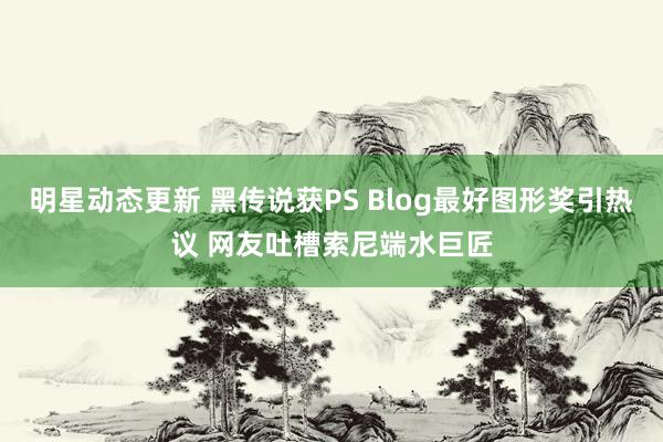 明星动态更新 黑传说获PS Blog最好图形奖引热议 网友吐槽索尼端水巨匠