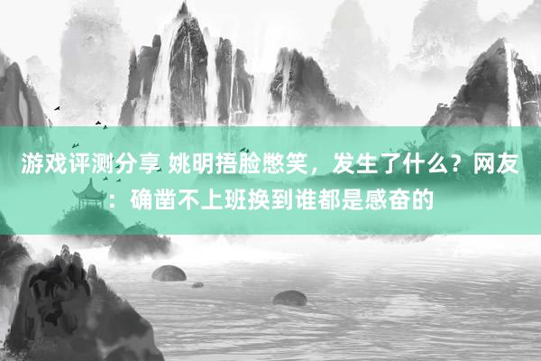 游戏评测分享 姚明捂脸憋笑，发生了什么？网友：确凿不上班换到谁都是感奋的