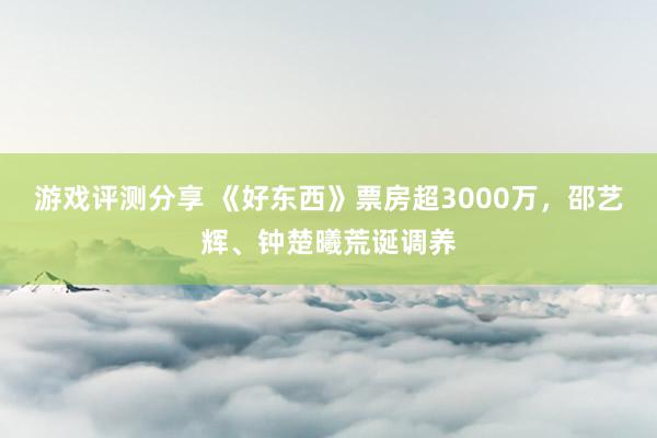 游戏评测分享 《好东西》票房超3000万，邵艺辉、钟楚曦荒诞调养