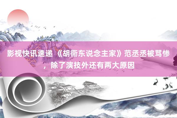 影视快讯速递 《胡衕东说念主家》范丞丞被骂惨，除了演技外还有两大原因