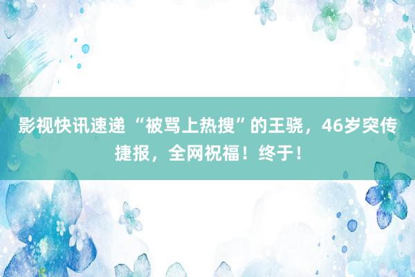 影视快讯速递 “被骂上热搜”的王骁，46岁突传捷报，全网祝福！终于！