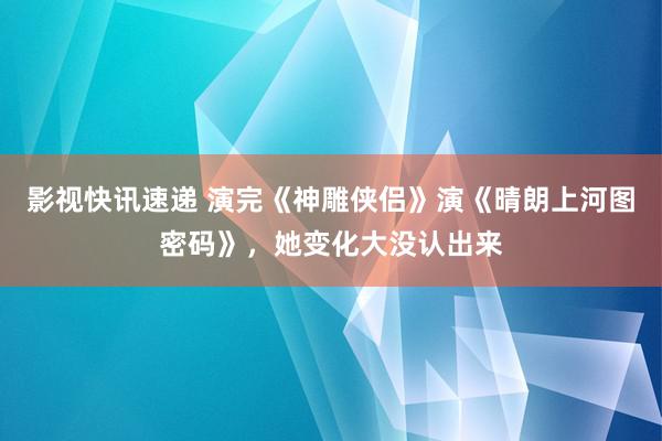 影视快讯速递 演完《神雕侠侣》演《晴朗上河图密码》，她变化大没认出来