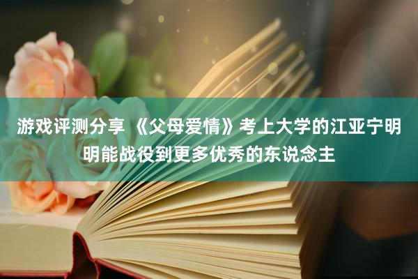 游戏评测分享 《父母爱情》考上大学的江亚宁明明能战役到更多优秀的东说念主