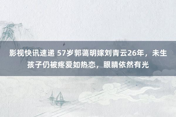 影视快讯速递 57岁郭蔼明嫁刘青云26年，未生孩子仍被疼爱如热恋，眼睛依然有光