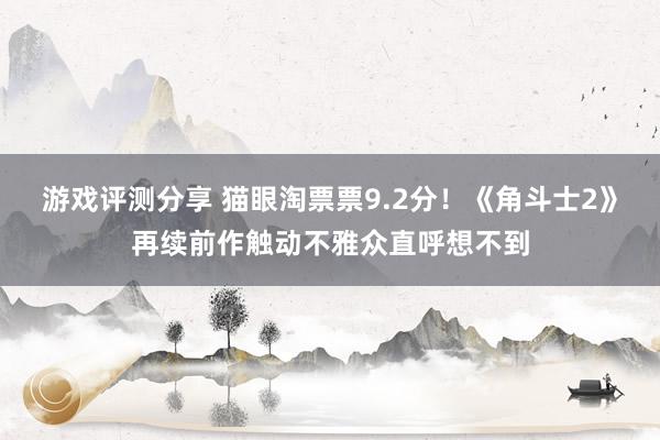 游戏评测分享 猫眼淘票票9.2分！《角斗士2》再续前作触动不雅众直呼想不到