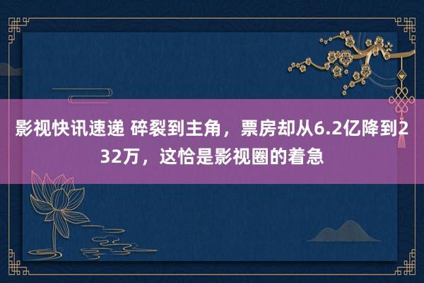 影视快讯速递 碎裂到主角，票房却从6.2亿降到232万，这恰是影视圈的着急