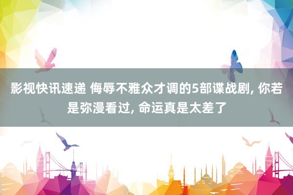 影视快讯速递 侮辱不雅众才调的5部谍战剧, 你若是弥漫看过, 命运真是太差了