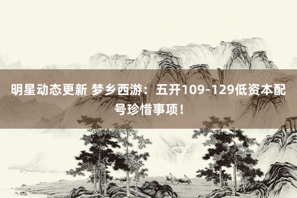 明星动态更新 梦乡西游：五开109-129低资本配号珍惜事项！