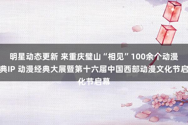 明星动态更新 来重庆璧山“相见”100余个动漫经典IP 动漫经典大展暨第十六届中国西部动漫文化节启幕