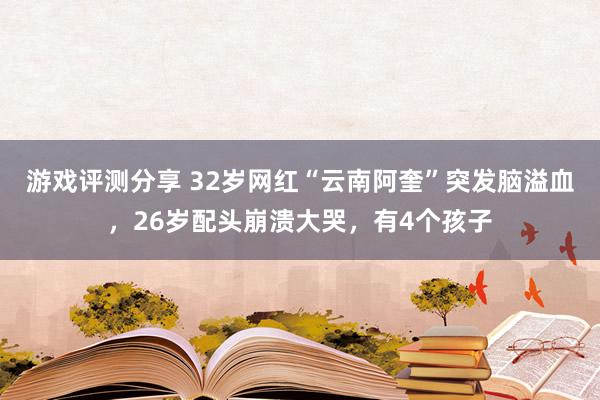 游戏评测分享 32岁网红“云南阿奎”突发脑溢血，26岁配头崩溃大哭，有4个孩子