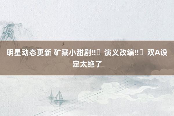 明星动态更新 矿藏小甜剧‼️演义改编‼️双A设定太绝了