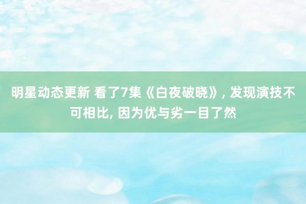 明星动态更新 看了7集《白夜破晓》, 发现演技不可相比, 因为优与劣一目了然