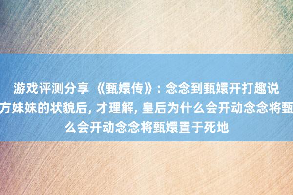 游戏评测分享 《甄嬛传》: 念念到甄嬛开打趣说皇上见了我方妹妹的状貌后, 才理解, 皇后为什么会开动念念将甄嬛置于死地