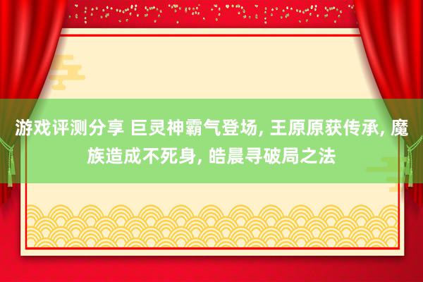 游戏评测分享 巨灵神霸气登场, 王原原获传承, 魔族造成不死身, 皓晨寻破局之法