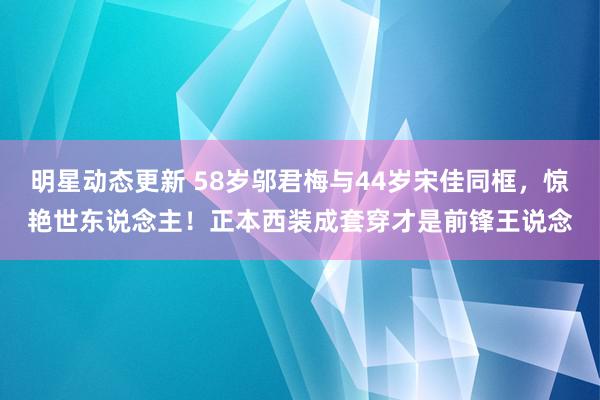 明星动态更新 58岁邬君梅与44岁宋佳同框，惊艳世东说念主！正本西装成套穿才是前锋王说念