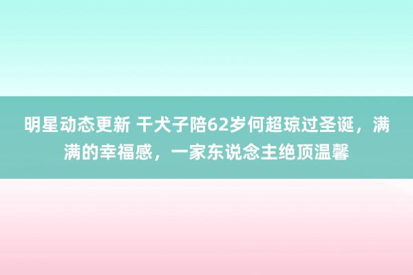 明星动态更新 干犬子陪62岁何超琼过圣诞，满满的幸福感，一家东说念主绝顶温馨