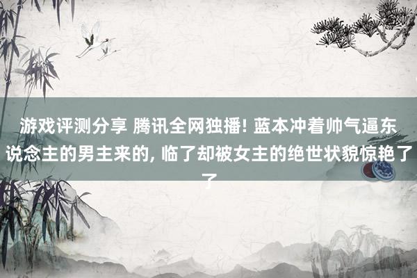 游戏评测分享 腾讯全网独播! 蓝本冲着帅气逼东说念主的男主来的, 临了却被女主的绝世状貌惊艳了