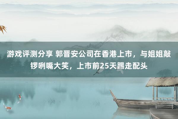 游戏评测分享 郭晋安公司在香港上市，与姐姐敲锣咧嘴大笑，上市前25天踢走配头