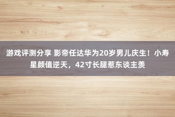 游戏评测分享 影帝任达华为20岁男儿庆生！小寿星颜值逆天，42寸长腿惹东谈主羡