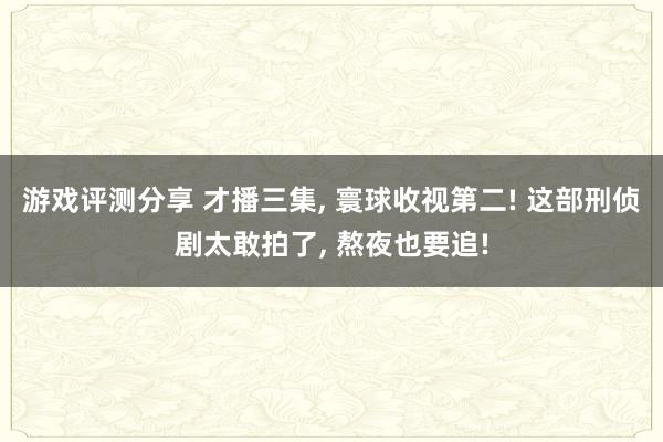 游戏评测分享 才播三集, 寰球收视第二! 这部刑侦剧太敢拍了, 熬夜也要追!