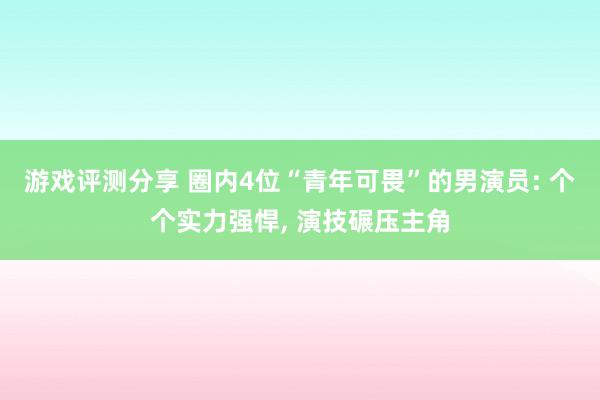 游戏评测分享 圈内4位“青年可畏”的男演员: 个个实力强悍, 演技碾压主角