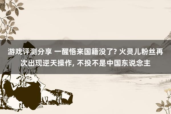 游戏评测分享 一醒悟来国籍没了? 火灵儿粉丝再次出现逆天操作, 不投不是中国东说念主