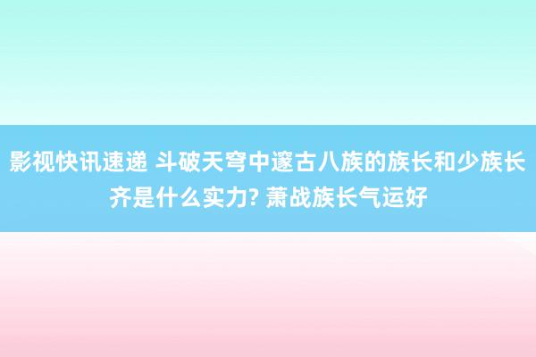 影视快讯速递 斗破天穹中邃古八族的族长和少族长齐是什么实力? 萧战族长气运好