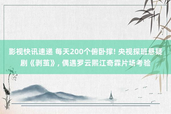 影视快讯速递 每天200个俯卧撑! 央视探班悬疑剧《剥茧》, 偶遇罗云熙江奇霖片场考验