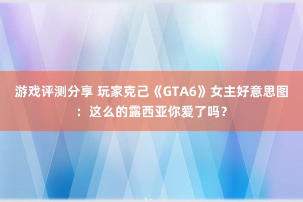 游戏评测分享 玩家克己《GTA6》女主好意思图：这么的露西亚你爱了吗？