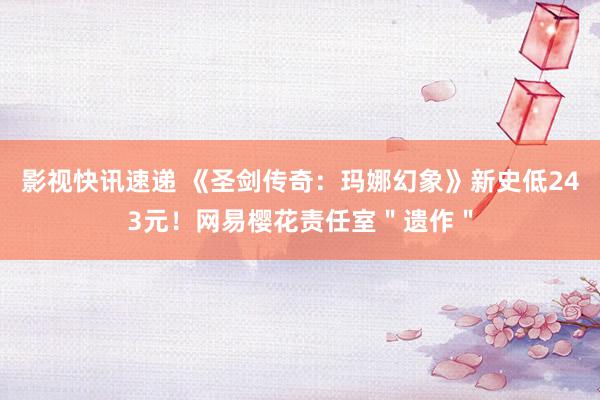 影视快讯速递 《圣剑传奇：玛娜幻象》新史低243元！网易樱花责任室＂遗作＂