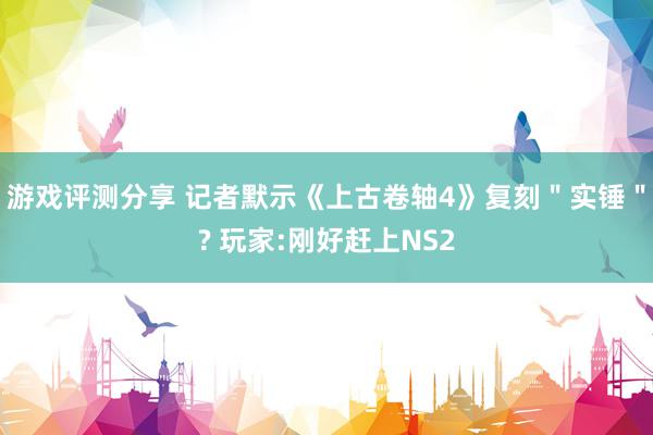 游戏评测分享 记者默示《上古卷轴4》复刻＂实锤＂? 玩家:刚好赶上NS2