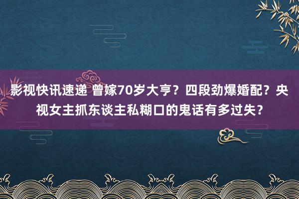 影视快讯速递 曾嫁70岁大亨？四段劲爆婚配？央视女主抓东谈主私糊口的鬼话有多过失？