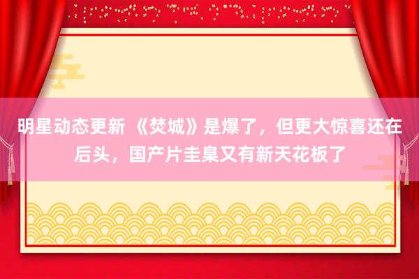 明星动态更新 《焚城》是爆了，但更大惊喜还在后头，国产片圭臬又有新天花板了