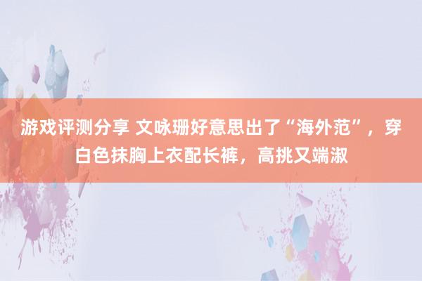 游戏评测分享 文咏珊好意思出了“海外范”，穿白色抹胸上衣配长裤，高挑又端淑