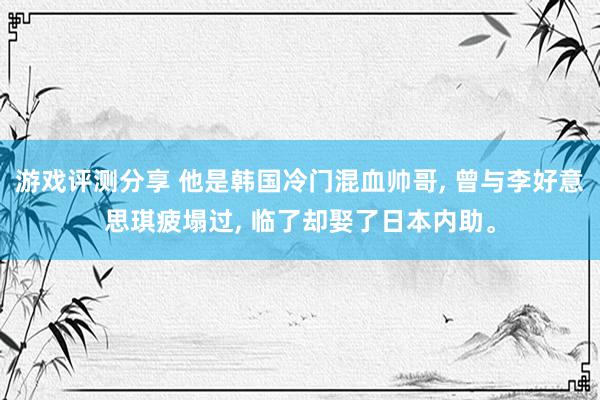 游戏评测分享 他是韩国冷门混血帅哥, 曾与李好意思琪疲塌过, 临了却娶了日本内助。