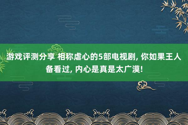 游戏评测分享 相称虐心的5部电视剧, 你如果王人备看过, 内心是真是太广漠!