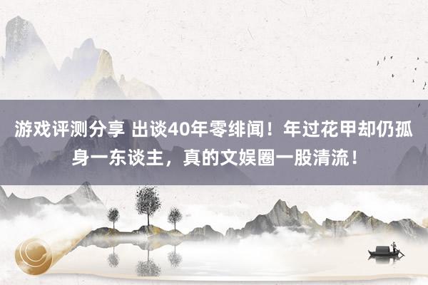 游戏评测分享 出谈40年零绯闻！年过花甲却仍孤身一东谈主，真的文娱圈一股清流！