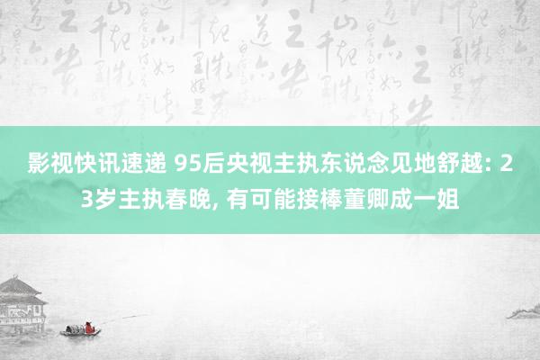 影视快讯速递 95后央视主执东说念见地舒越: 23岁主执春晚, 有可能接棒董卿成一姐