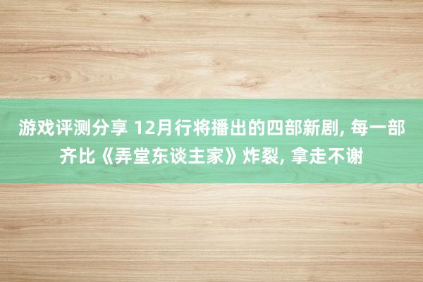 游戏评测分享 12月行将播出的四部新剧, 每一部齐比《弄堂东谈主家》炸裂, 拿走不谢