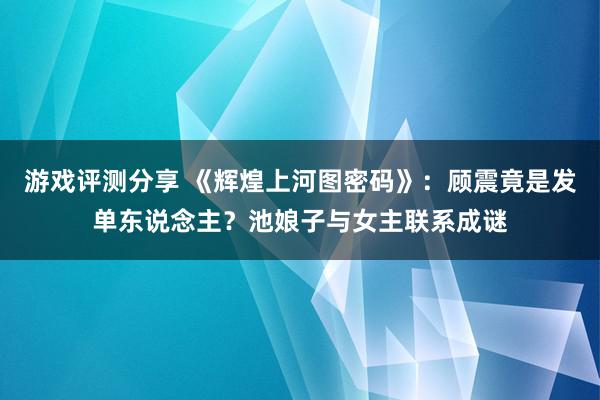 游戏评测分享 《辉煌上河图密码》：顾震竟是发单东说念主？池娘子与女主联系成谜