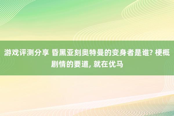 游戏评测分享 昏黑亚刻奥特曼的变身者是谁? 梗概剧情的要道, 就在优马