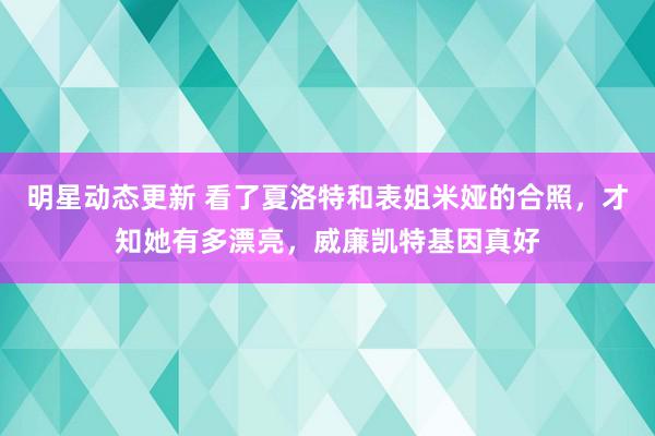 明星动态更新 看了夏洛特和表姐米娅的合照，才知她有多漂亮，威廉凯特基因真好