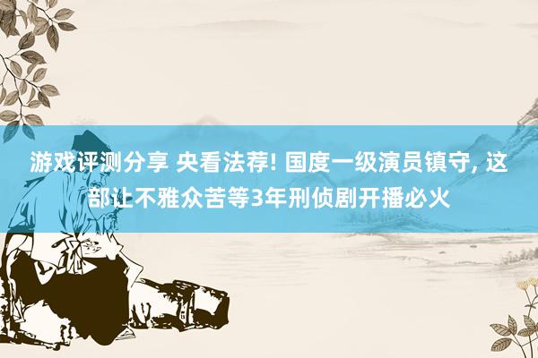 游戏评测分享 央看法荐! 国度一级演员镇守, 这部让不雅众苦等3年刑侦剧开播必火