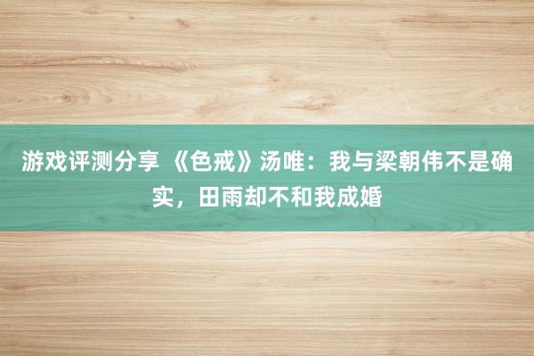 游戏评测分享 《色戒》汤唯：我与梁朝伟不是确实，田雨却不和我成婚