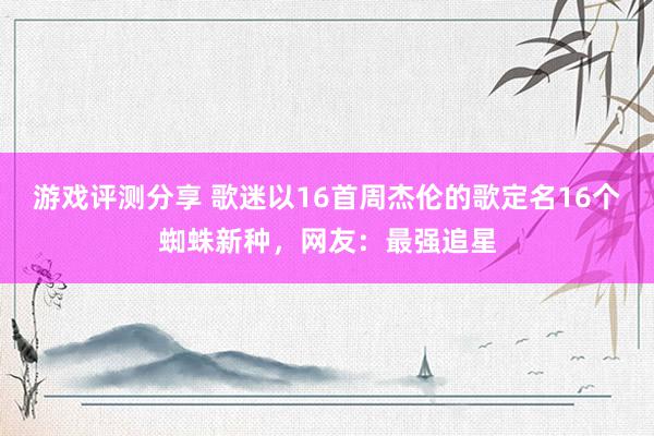 游戏评测分享 歌迷以16首周杰伦的歌定名16个蜘蛛新种，网友：最强追星