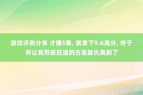 游戏评测分享 才播5集, 就拿下9.6高分, 终于有让我熬夜狂追的古装复仇爽剧了