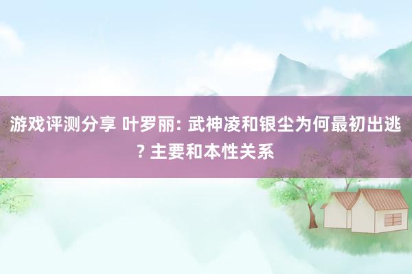 游戏评测分享 叶罗丽: 武神凌和银尘为何最初出逃? 主要和本性关系