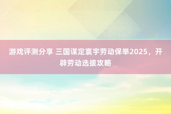 游戏评测分享 三国谋定寰宇劳动保举2025，开辟劳动选拔攻略