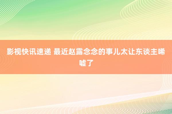 影视快讯速递 最近赵露念念的事儿太让东谈主唏嘘了